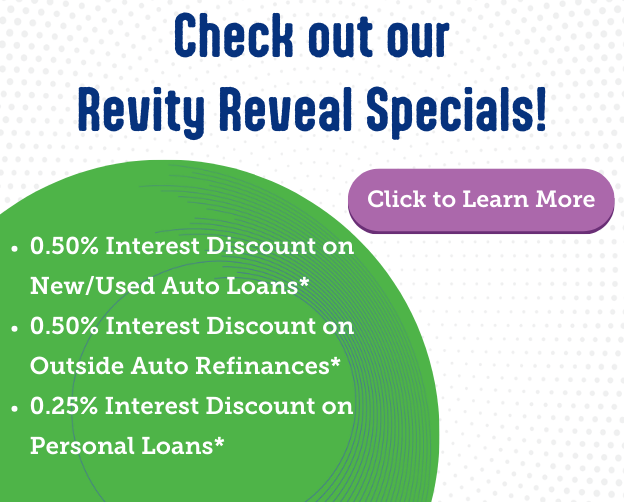 Check out our Revity Reveal Specials! 0.50% Interest Discount on New & Used Auto Loans and Outside Auto Refinances; 0.25% interest rate discount on Personal Loans.