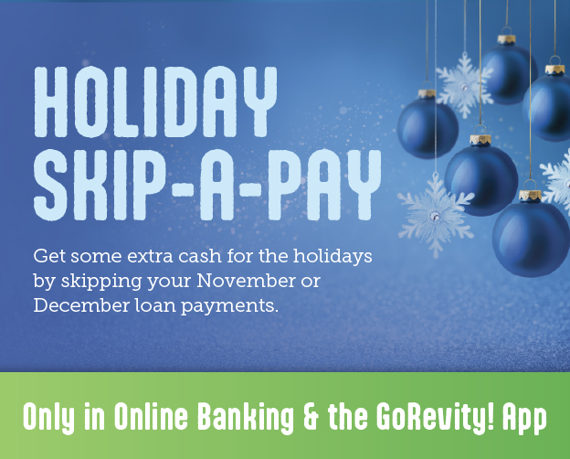 Holiday Skip a Pay. Get some extra cash for the holidays by skipping your November or December loan payments. Only in Online Banking & the GoRevity! App.