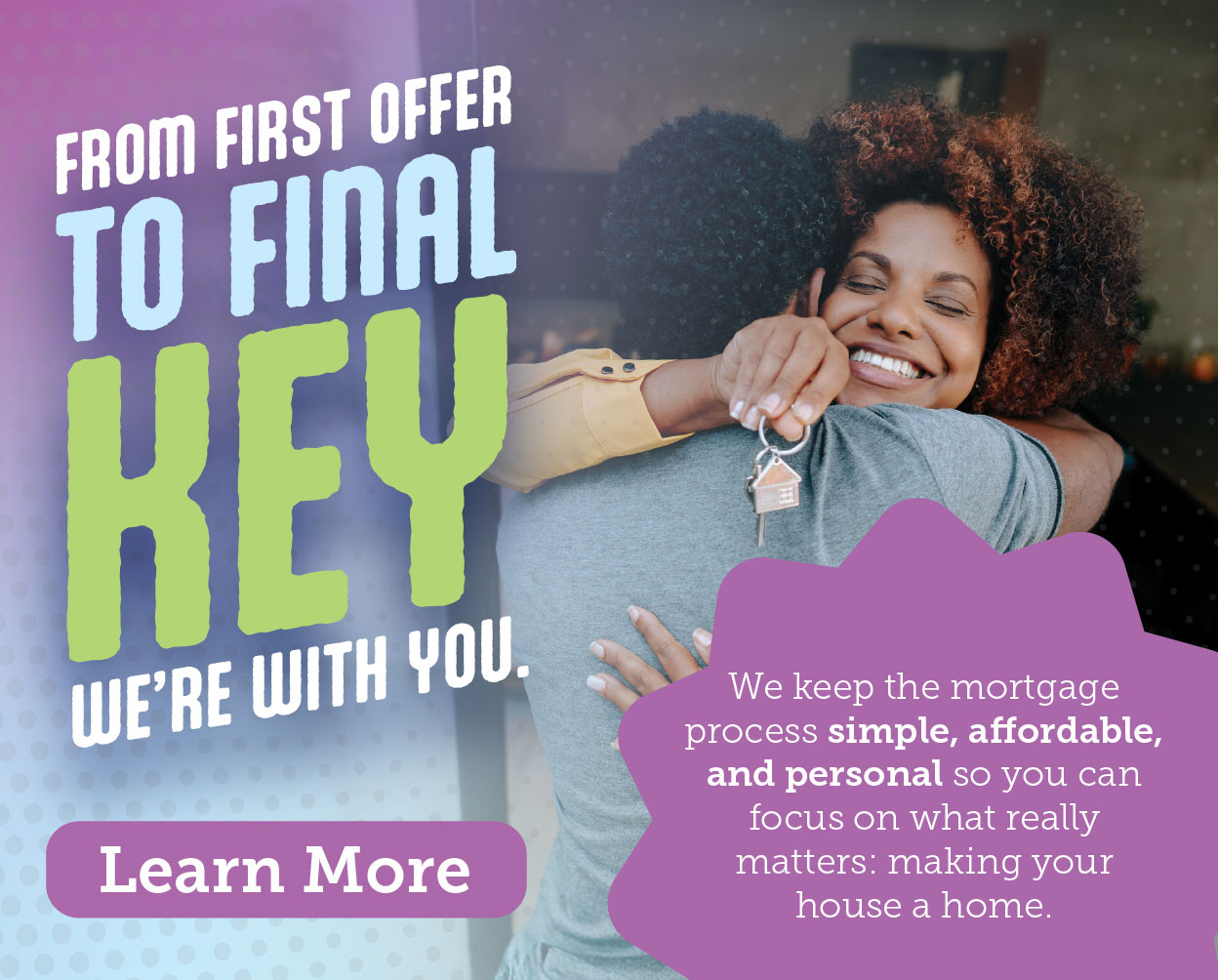 We keep the mortgage process simple, affordable, and personal so you can focus on what really matters. Learn more.