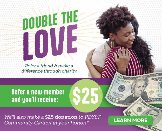 Double the love! Refer a friend and get $25, and we'll also donate another $25 to PDY&F Community Garden. Click here to learn more!