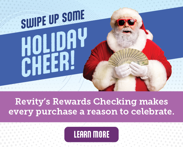 Swipe up some holiday cheer! Revity's Rewards Checking makes every purchase a reason to celebrate. Click here to learn more.