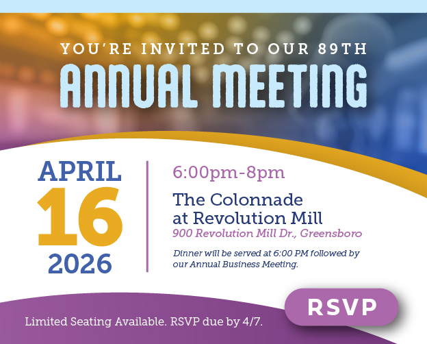 You're invited to our 89th Annual Meeting on April 16 from 6-8 pm at the Colonnade at Revolution Mill, 900 Revolution Mill Dr., Greensboro. Dinner will be served at 6:00 PM followed by our Annual Business Meeting. Limited seating available. RSVP due by 4/7. Click for more information.